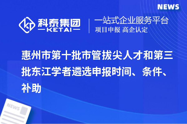 惠州市第十批市管拔尖人才和第三批东江学者遴选申报时间、条件、补助