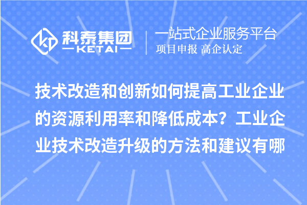技术改造和创新如何提高工业企业的资源利用率和降低成本？工业企业技术改造升级的方法和建议有哪些？