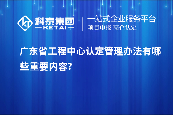 广东省工程中心认定管理办法有哪些重要内容？