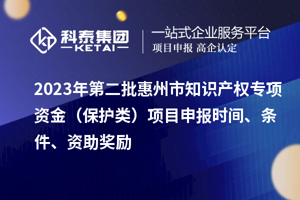 2023年第二批惠州市知识产权专项资金（保护类）项目申报时间、条件、资助奖励