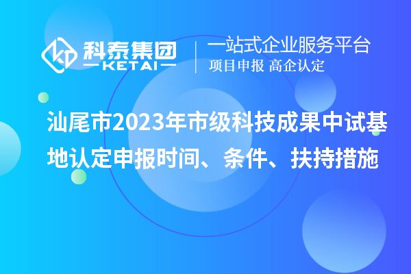 汕尾市2023年市级科技成果中试基地认定申报时间、条件、扶持措施