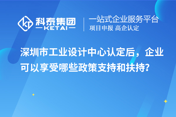 深圳市工业设计中心认定后，企业可以享受哪些政策支持和扶持？