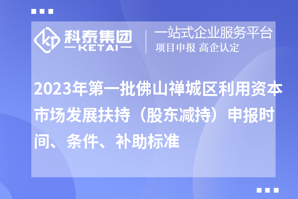 2023年第一批佛山禅城区利用资本市场发展扶持（股东减持）申报时间、条件、补助标准