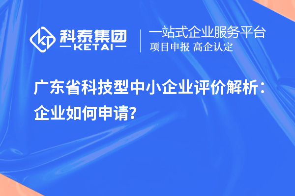 广东省科技型中小企业评价解析：企业如何申请？