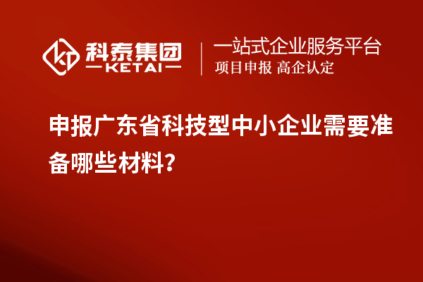 申报广东省科技型中小企业需要准备哪些材料？