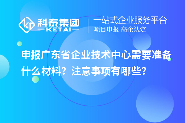 申报广东省企业技术中心需要准备什么材料？注意事项有哪些？