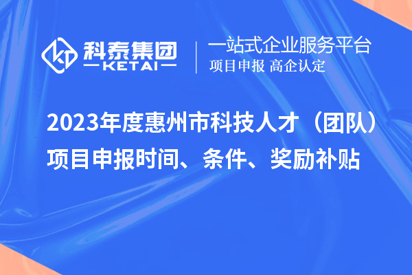 2023年度惠州市科技人才（团队）项目申报时间、条件、奖励补贴