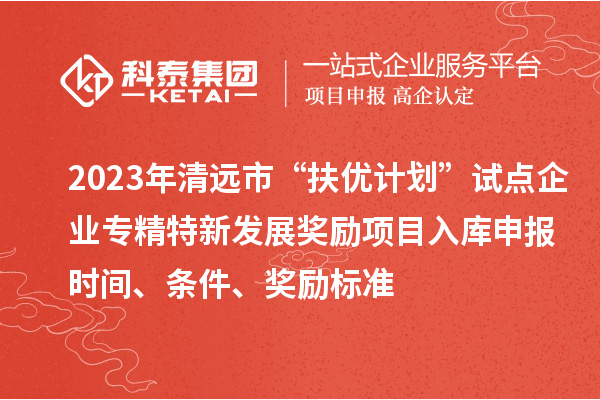 2023年清远市“扶优计划”试点企业专精特新发展奖励项目入库申报时间、条件、奖励标准