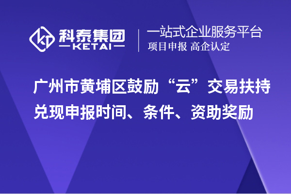 广州市黄埔区鼓励“云”交易扶持兑现申报时间、条件、资助奖励