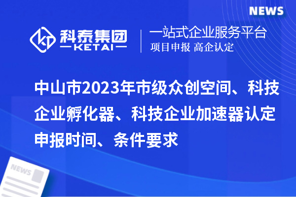 中山市2023年市级众创空间、科技企业孵化器、科技企业加速器认定申报时间、条件要求