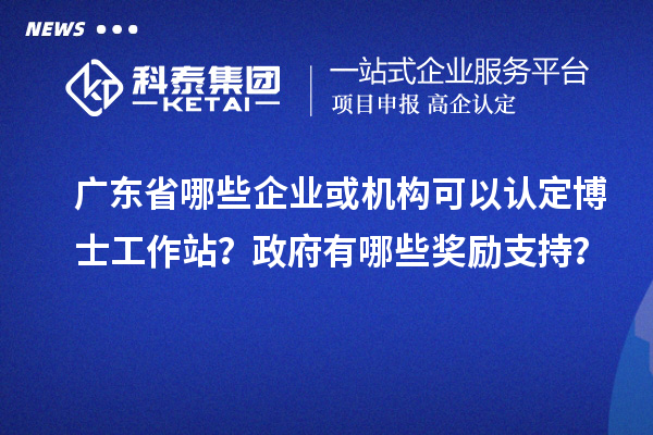 广东省哪些企业或机构可以认定博士工作站？政府有哪些奖励支持？