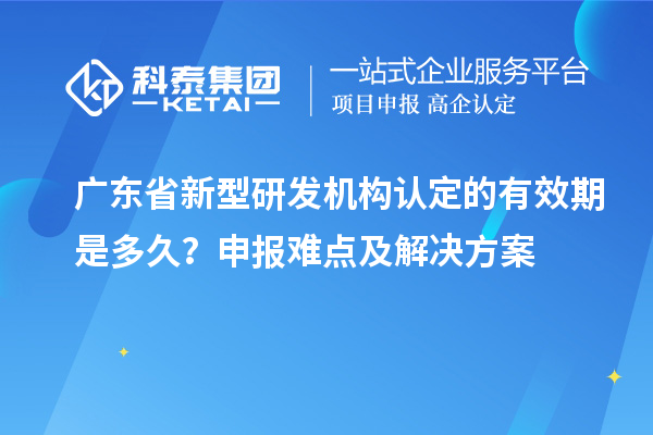 广东省新型研发机构认定的有效期是多久？申报难点及解决方案