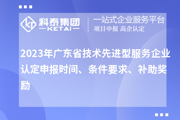 2023年广东省技术先进型服务企业认定申报时间、条件要求、补助奖励
