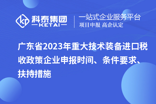 广东省2023年重大技术装备进口税收政策企业申报时间、条件要求、扶持措施