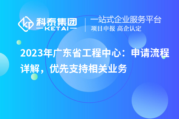 2023年广东省工程中心：申请流程详解，优先支持相关业务