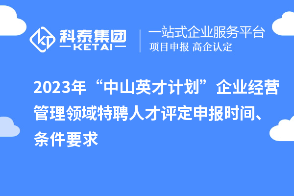2023年“中山英才计划”企业经营管理领域特聘人才评定申报时间、条件要求
