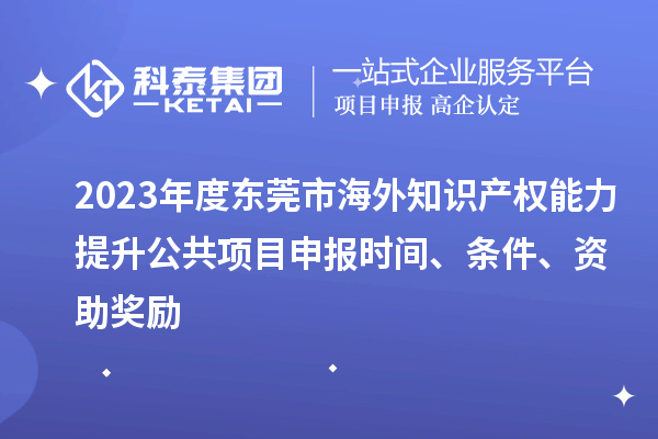 2023年度东莞市海外知识产权能力提升公共项目申报时间、条件、资助奖励