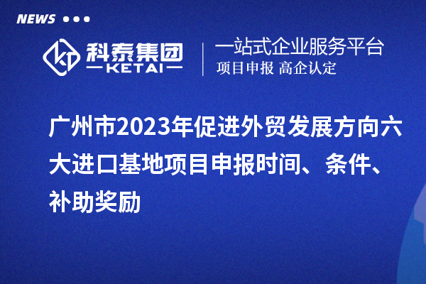 广州市2023年促进外贸发展方向六大进口基地项目申报时间、条件、补助奖励