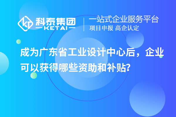 成为广东省工业设计中心后，企业可以获得哪些资助和补贴？