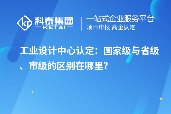 工业设计中心认定：国家级与省级、市级的区别在哪里？