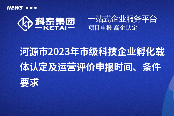 河源市2023年市级科技企业孵化载体认定及运营评价申报时间、条件要求