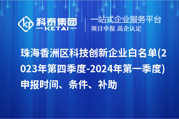 珠海香洲区科技创新企业白名单(2023年第四季度-2024年第一季度)申报时间、条件、补助