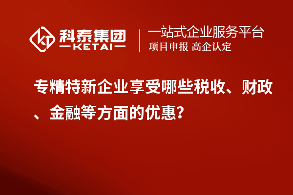 专精特新企业享受哪些税收、财政、金融等方面的优惠？