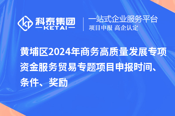黄埔区2024年商务高质量发展专项资金服务贸易专题<a href=http://www.1ys1w.cn/shenbao.html target=_blank class=infotextkey>项目申报</a>时间、条件、奖励
