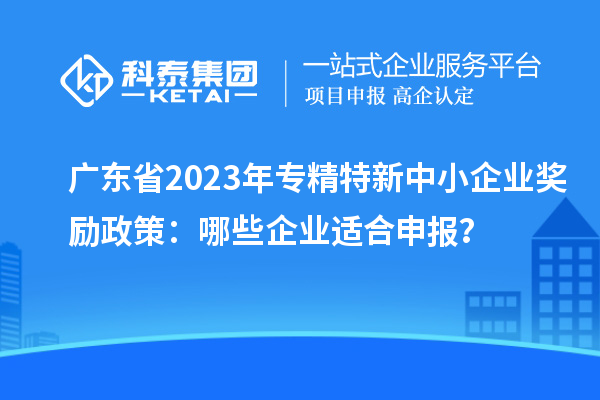 广东省2023年专精特新中小企业奖励政策：哪些企业适合申报？