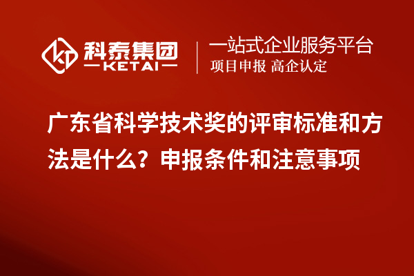 广东省科学技术奖的评审标准和方法是什么？申报条件和注意事项