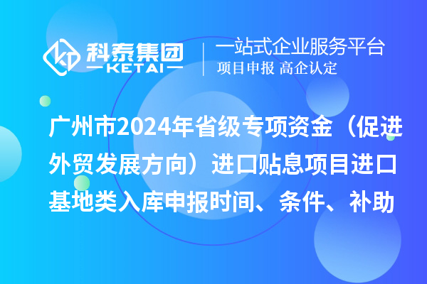 广州市2024年省级专项资金（促进外贸发展方向）进口贴息项目进口基地类入库申报时间、条件、补助奖励