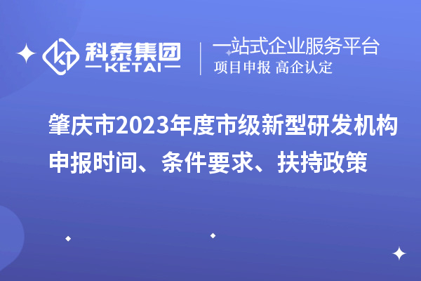 肇庆市2023年度市级新型研发机构申报时间、条件要求、扶持政策