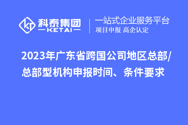 2023年广东省跨国公司地区总部/总部型机构申报时间、条件要求