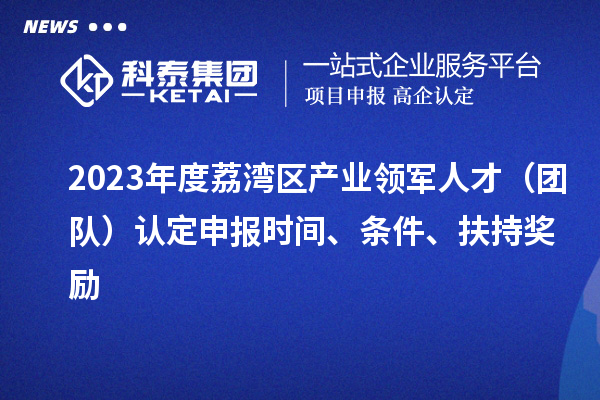 2023年度荔湾区产业领军人才（团队）认定申报时间、条件、扶持奖励