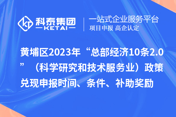 黄埔区2023年“总部经济10条2.0”（科学研究和技术服务业）政策兑现申报时间、条件、补助奖励