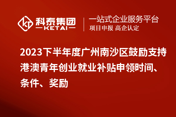 2023下半年度广州南沙区鼓励支持港澳青年创业就业补贴申领时间、条件、奖励