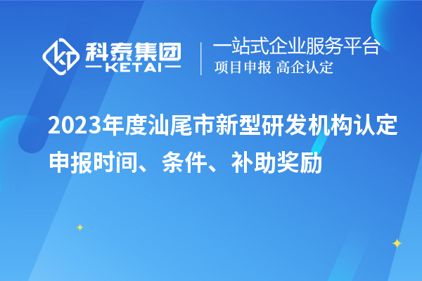 2023年度汕尾市新型研发机构认定申报时间、条件、补助奖励