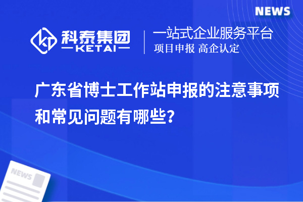 广东省博士工作站申报的注意事项和常见问题有哪些？