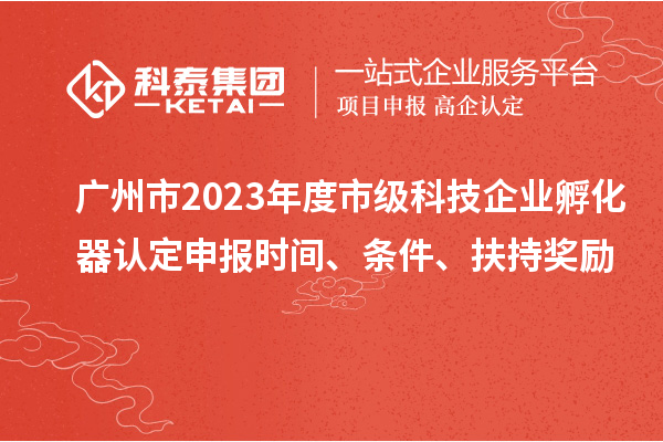 广州市2023年度市级科技企业孵化器认定申报时间、条件、扶持奖励