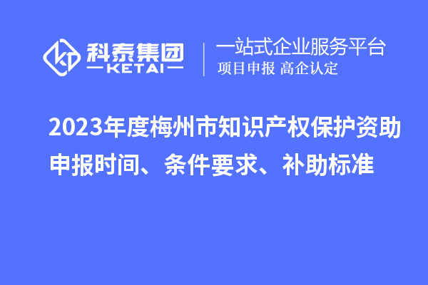 2023年度梅州市知识产权保护资助申报时间、条件要求、补助标准