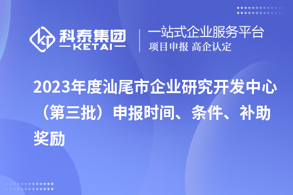 2023年度汕尾市企业研究开发中心（第三批）申报时间、条件、补助奖励
