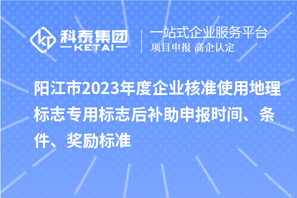 阳江市2023年度企业核准使用地理标志专用标志后补助申报时间、条件、奖励标准