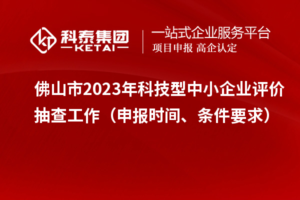 佛山市2023年科技型中小企业评价抽查工作（申报时间、条件要求）