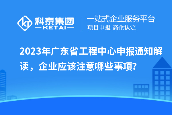 2023年广东省工程中心申报通知解读，企业应该注意哪些事项？