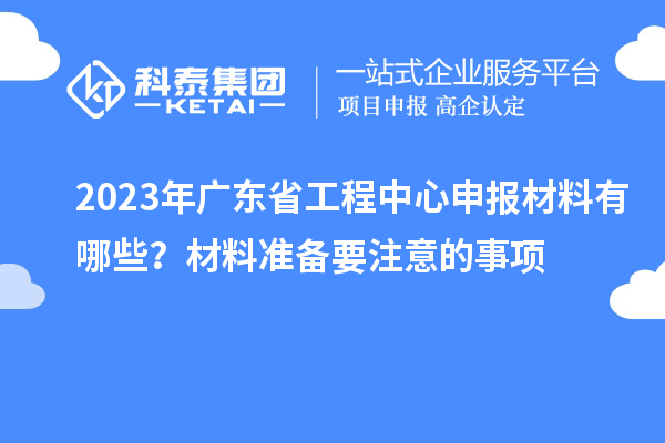 2023年广东省工程中心申报材料有哪些？材料准备要注意的事项