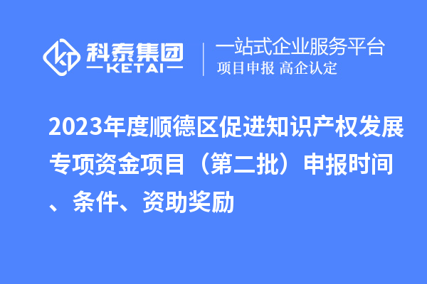 2023年度顺德区促进知识产权发展专项资金项目（第二批）申报时间、条件、资助奖励