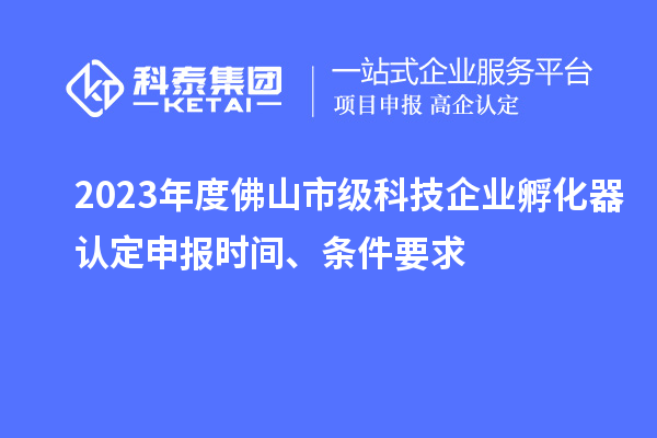 2023年度佛山市级科技企业孵化器认定申报时间、条件要求