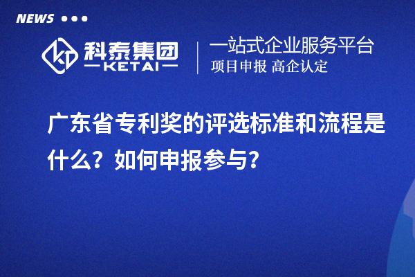 广东省专利奖的评选标准和流程是什么？如何申报参与？