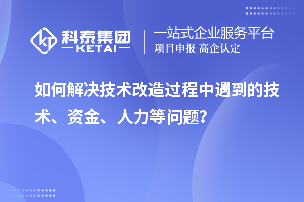 如何解决技术改造过程中遇到的技术、资金、人力等问题？
