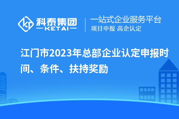江门市2023年总部企业认定申报时间、条件、扶持奖励